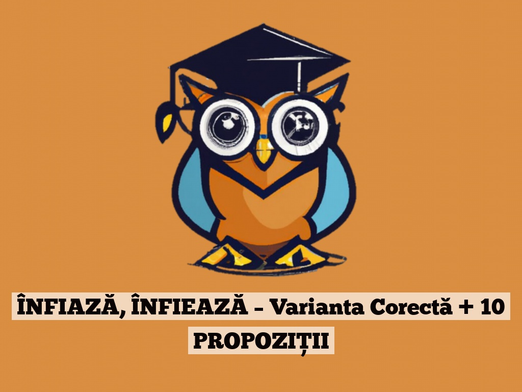 ÎNFIAZĂ, ÎNFIEAZĂ – Varianta Corectă + 10 PROPOZIȚII