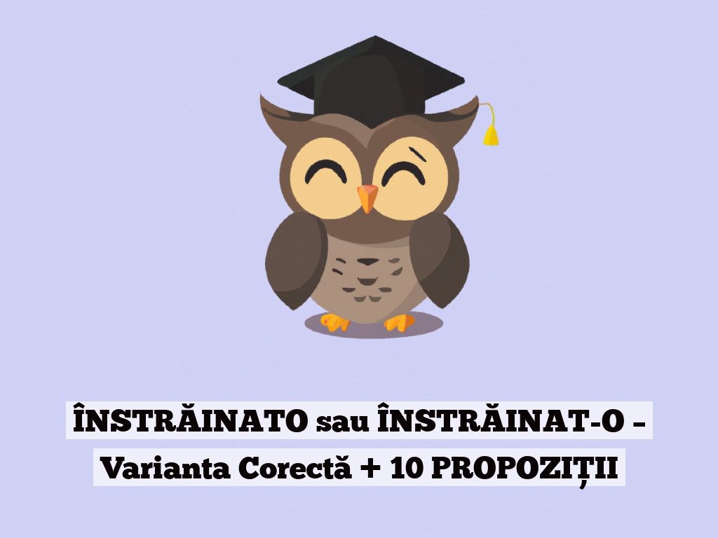 ÎNSTRĂINATO sau ÎNSTRĂINAT-O – Varianta Corectă + 10 PROPOZIȚII