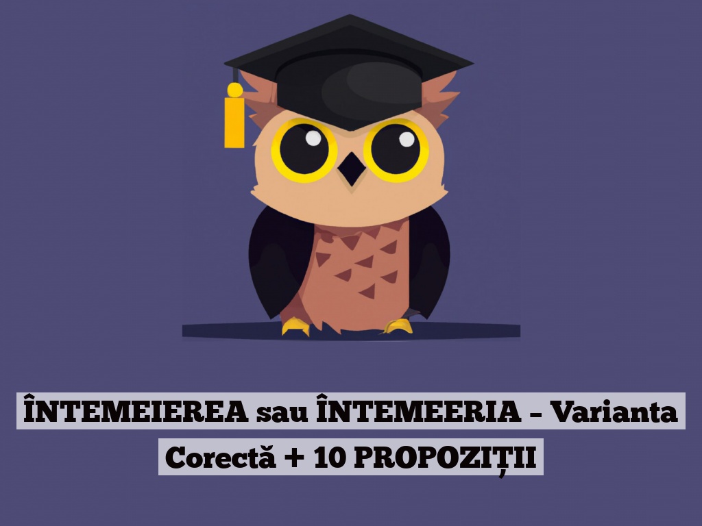 ÎNTEMEIEREA sau ÎNTEMEERIA – Varianta Corectă + 10 PROPOZIȚII