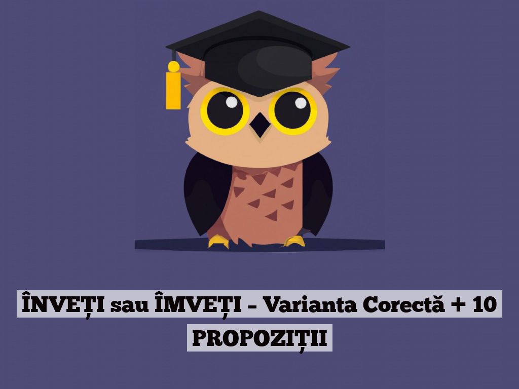 ÎNVEȚI sau ÎMVEȚI – Varianta Corectă + 10 PROPOZIȚII