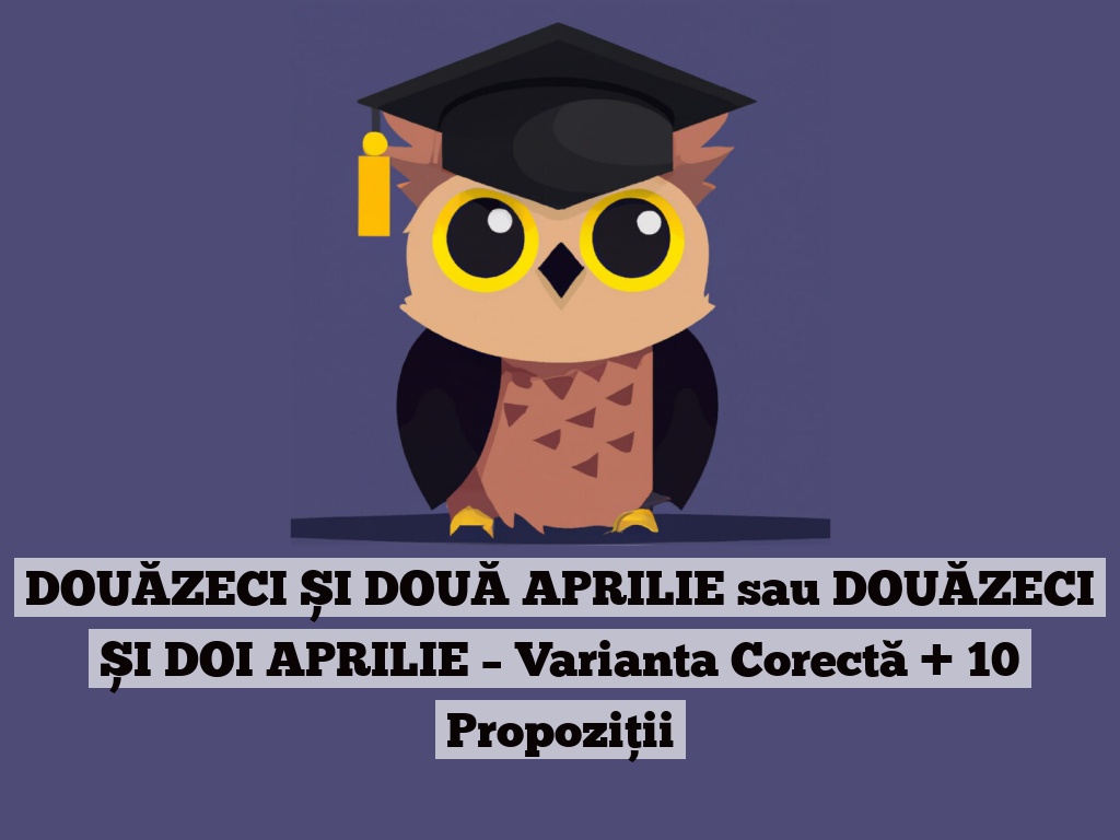 DOUĂZECI ȘI DOUĂ APRILIE sau DOUĂZECI ȘI DOI APRILIE – Varianta Corectă + 10 Propoziții