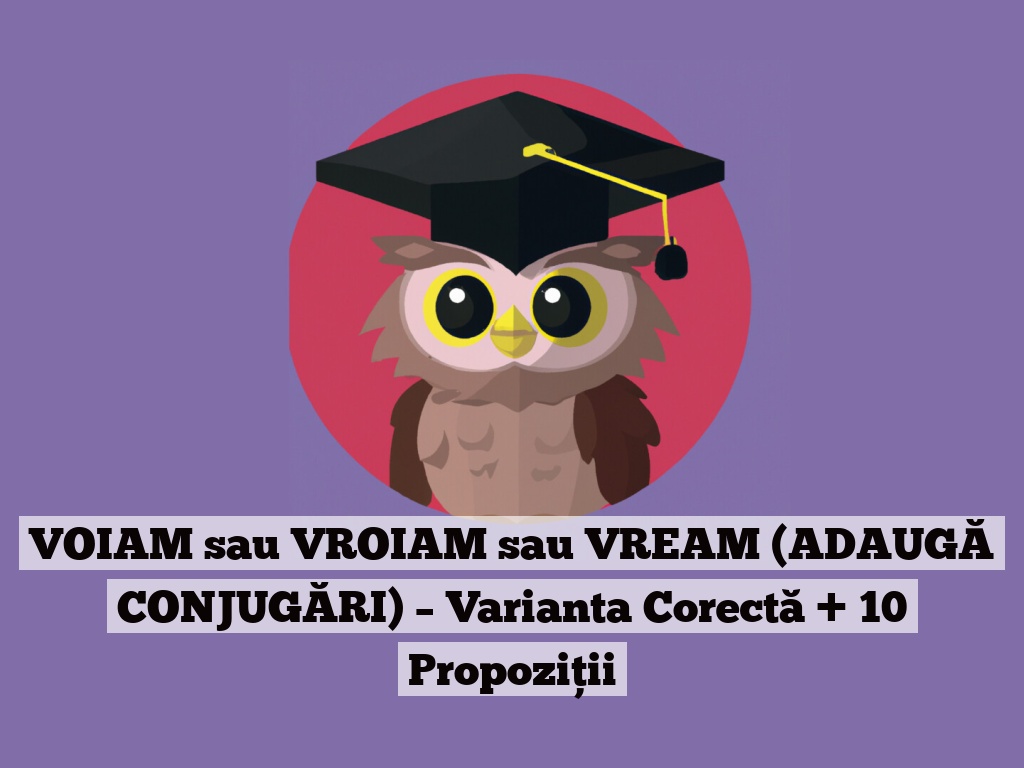 VOIAM sau VROIAM sau VREAM (ADAUGĂ CONJUGĂRI) – Varianta Corectă + 10 Propoziții